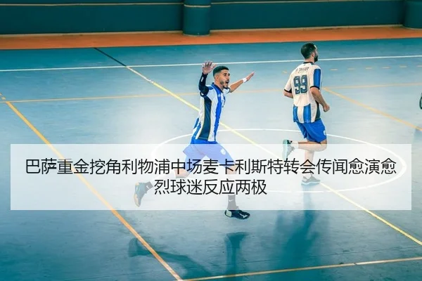 巴萨重金挖角利物浦中场麦卡利斯特转会传闻愈演愈烈球迷反应两极